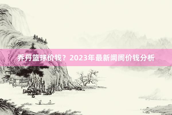 乔丹篮球价钱？2023年最新阛阓价钱分析